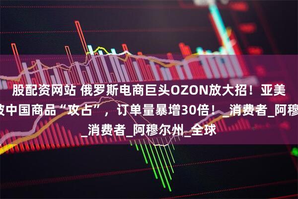 股配资网站 俄罗斯电商巨头OZON放大招！亚美尼亚市场被中国商品“攻占”，订单量暴增30倍！_消费者_阿穆尔州_全球