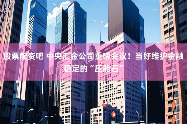 股票配资吧 中央汇金公司重磅会议！当好维护金融稳定的“压舱石”