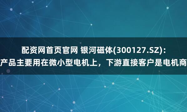 配资网首页官网 银河磁体(300127.SZ)：产品主要用在微小型电机上，下游直接客户是电机商