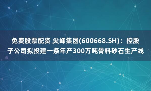 免费股票配资 尖峰集团(600668.SH)：控股子公司拟投建一条年产300万吨骨料砂石生产线