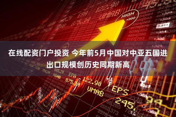 在线配资门户投资 今年前5月中国对中亚五国进出口规模创历史同期新高