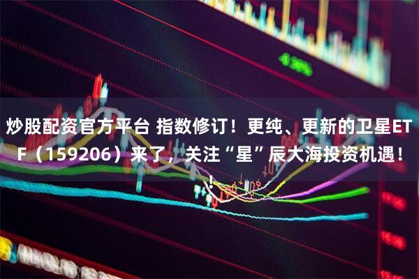 炒股配资官方平台 指数修订！更纯、更新的卫星ETF（159206）来了，关注“星”辰大海投资机遇！