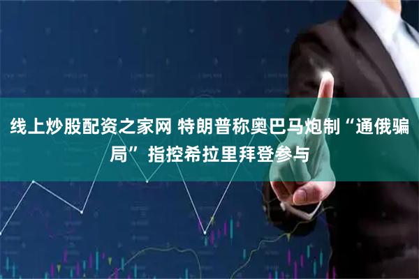 线上炒股配资之家网 特朗普称奥巴马炮制“通俄骗局” 指控希拉里拜登参与