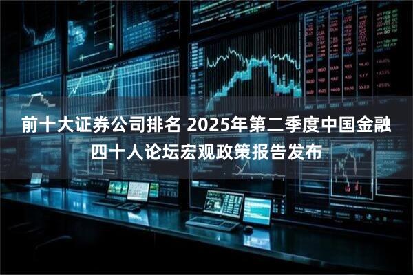 前十大证券公司排名 2025年第二季度中国金融四十人论坛宏观政策报告发布