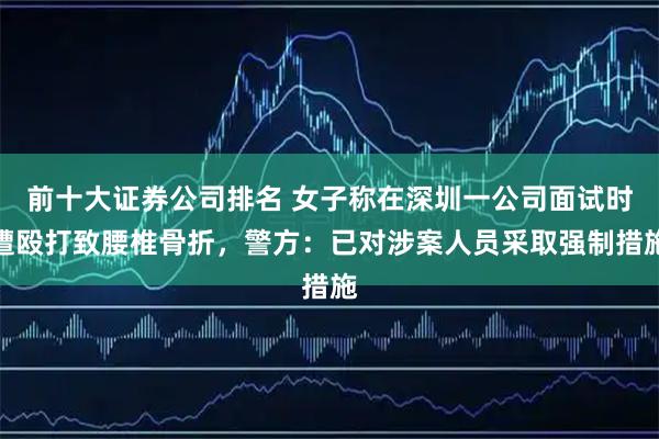 前十大证券公司排名 女子称在深圳一公司面试时遭殴打致腰椎骨折，警方：已对涉案人员采取强制措施