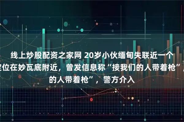 线上炒股配资之家网 20岁小伙缅甸失联近一个月，最后定位在妙瓦底附近，曾发信息称“接我们的人带着枪”，警方介入