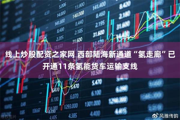 线上炒股配资之家网 西部陆海新通道“氢走廊”已开通11条氢能货车运输支线