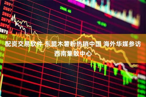 配资交易软件 东盟木薯粉热销中国 海外华媒参访西南集散中心