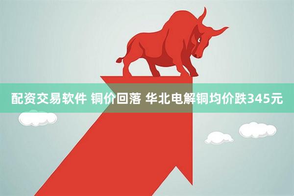 配资交易软件 铜价回落 华北电解铜均价跌345元