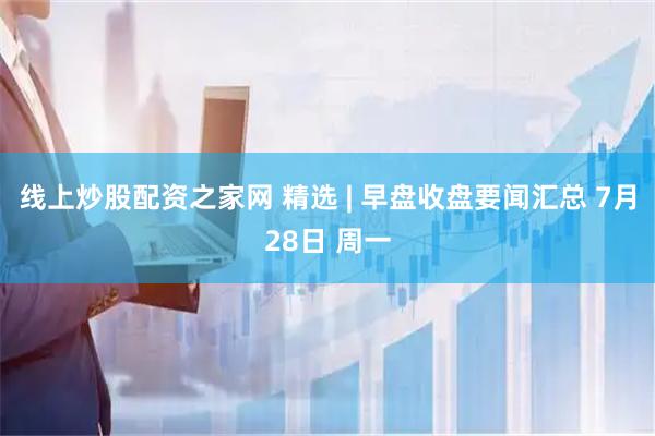 线上炒股配资之家网 精选 | 早盘收盘要闻汇总 7月28日 周一