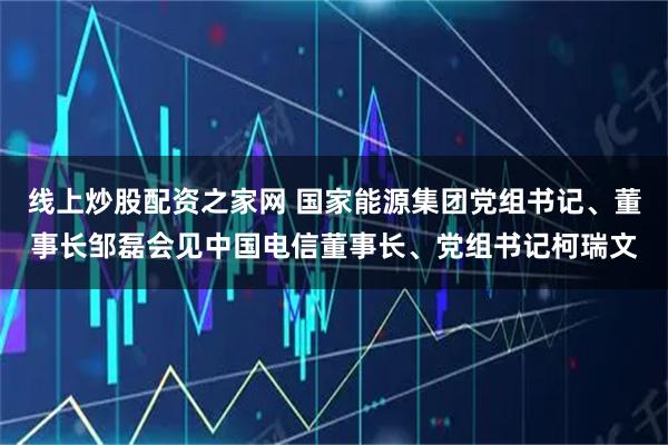 线上炒股配资之家网 国家能源集团党组书记、董事长邹磊会见中国电信董事长、党组书记柯瑞文