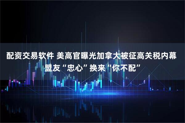 配资交易软件 美高官曝光加拿大被征高关税内幕 盟友“忠心”换来“你不配”