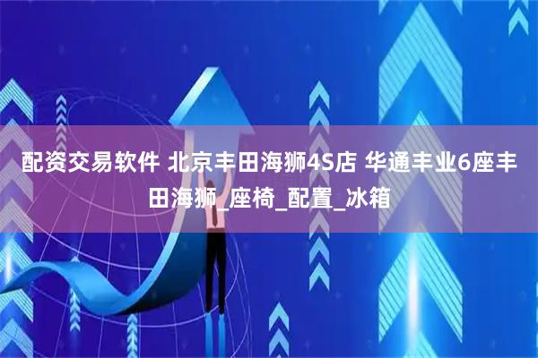 配资交易软件 北京丰田海狮4S店 华通丰业6座丰田海狮_座椅_配置_冰箱
