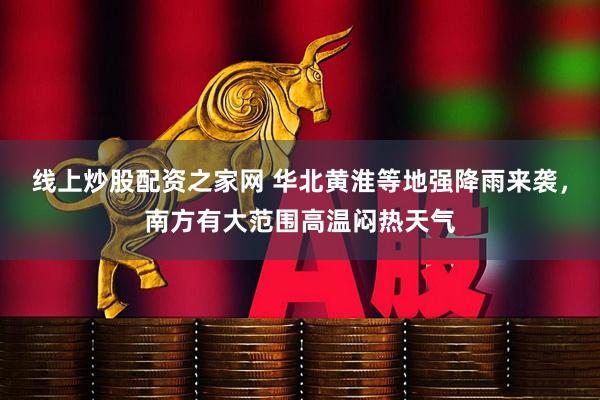线上炒股配资之家网 华北黄淮等地强降雨来袭，南方有大范围高温闷热天气
