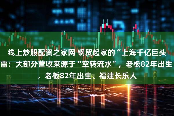 线上炒股配资之家网 钢贸起家的“上海千亿巨头”均和集团暴雷：大部分营收来源于“空转流水”，老板82年出生、福建长乐人