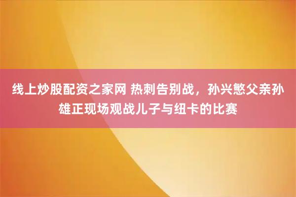线上炒股配资之家网 热刺告别战，孙兴慜父亲孙雄正现场观战儿子与纽卡的比赛
