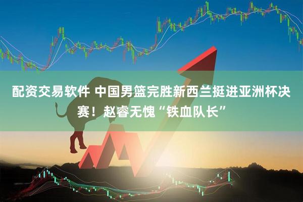 配资交易软件 中国男篮完胜新西兰挺进亚洲杯决赛！赵睿无愧“铁血队长”