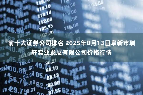 前十大证券公司排名 2025年8月13日阜新市瑞轩实业发展有限公司价格行情