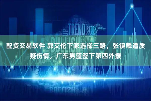 配资交易软件 郭艾伦下家选择三路，张镇麟遭质疑伤情，广东男篮签下第四外援