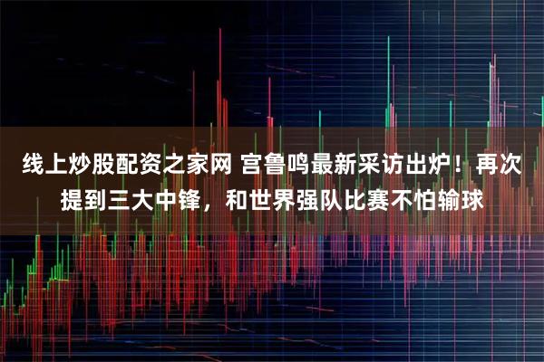 线上炒股配资之家网 宫鲁鸣最新采访出炉！再次提到三大中锋，和世界强队比赛不怕输球