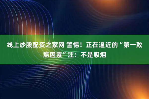 线上炒股配资之家网 警惕！正在逼近的“第一致癌因素”注：不是吸烟