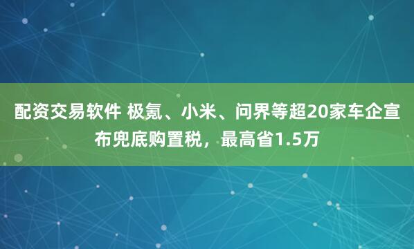 配资交易软件 极氪、小米、问界等超20家车企宣布兜底购置税，最高省1.5万