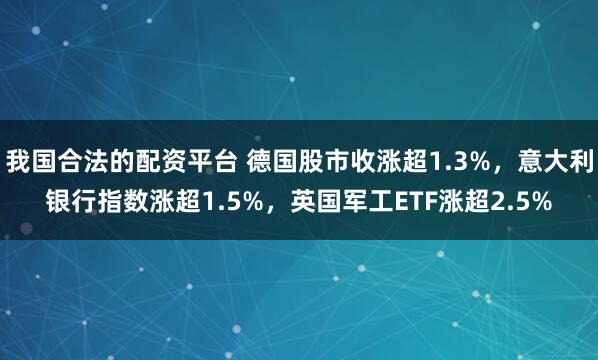 我国合法的配资平台 德国股市收涨超1.3%，意大利银行指数涨超1.5%，英国军工ETF涨超2.5%