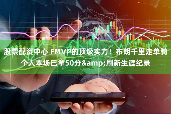 股票配资中心 FMVP的顶级实力！布朗千里走单骑个人本场已拿50分&刷新生涯纪录