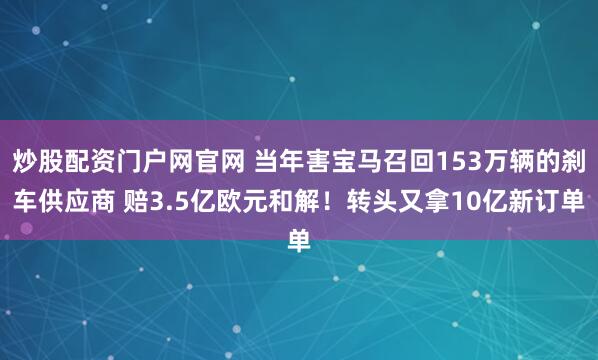 炒股配资门户网官网 当年害宝马召回153万辆的刹车供应商 赔3.5亿欧元和解！转头又拿10亿新订单