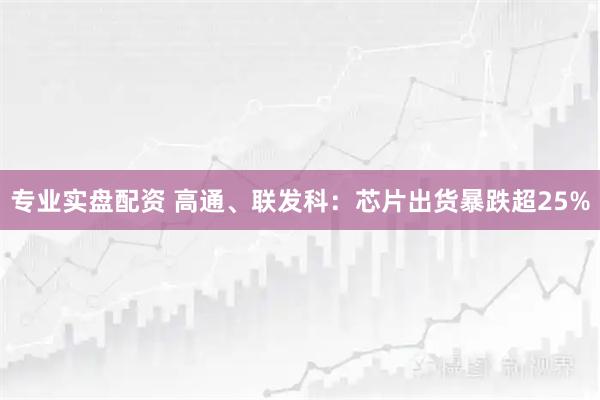 专业实盘配资 高通、联发科：芯片出货暴跌超25%