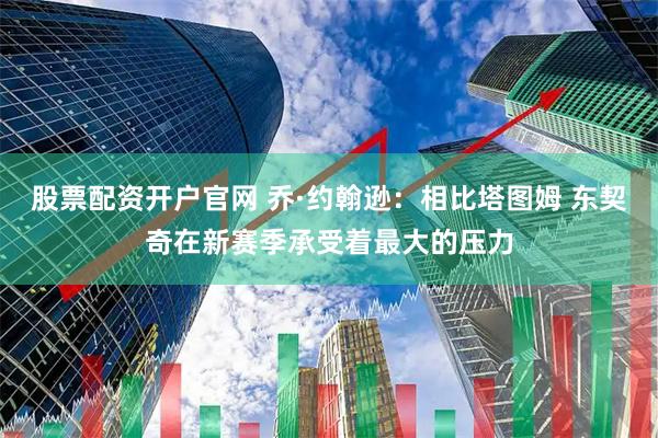 股票配资开户官网 乔·约翰逊：相比塔图姆 东契奇在新赛季承受着最大的压力