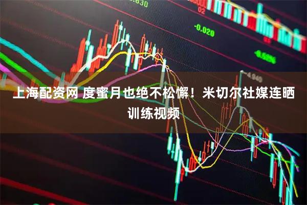 上海配资网 度蜜月也绝不松懈！米切尔社媒连晒训练视频