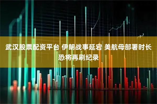 武汉股票配资平台 伊朗战事延宕 美航母部署时长恐将再刷纪录