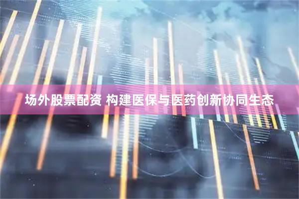 场外股票配资 构建医保与医药创新协同生态