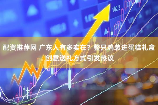 配资推荐网 广东人有多实在？整只鸡装进蛋糕礼盒 创意送礼方式引发热议