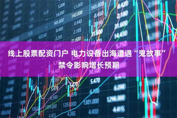 线上股票配资门户 电力设备出海遭遇“鬼故事” 禁令影响增长预期