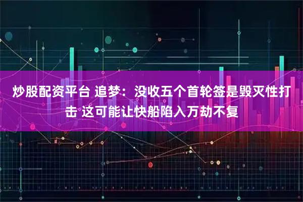 炒股配资平台 追梦：没收五个首轮签是毁灭性打击 这可能让快船陷入万劫不复