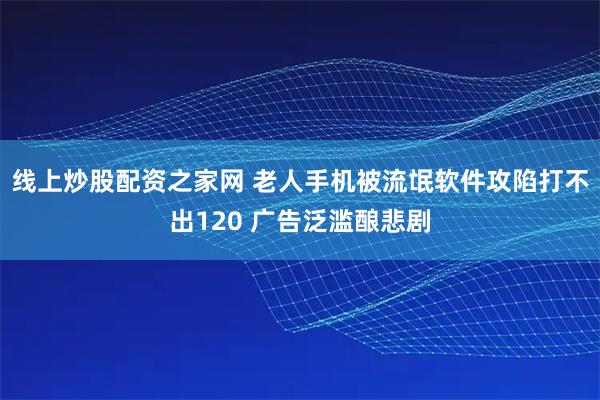 线上炒股配资之家网 老人手机被流氓软件攻陷打不出120 广告泛滥酿悲剧