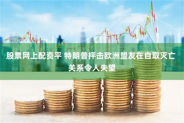 股票网上配资平 特朗普抨击欧洲盟友在自取灭亡 关系令人失望