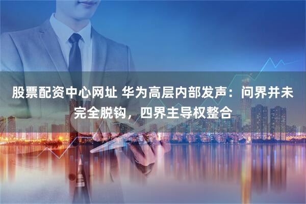 股票配资中心网址 华为高层内部发声：问界并未完全脱钩，四界主导权整合