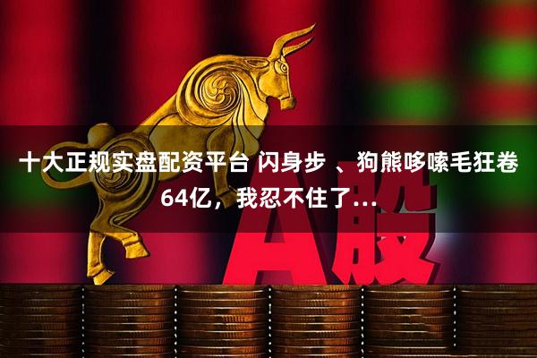 十大正规实盘配资平台 闪身步 、狗熊哆嗦毛狂卷64亿，我忍不住了…